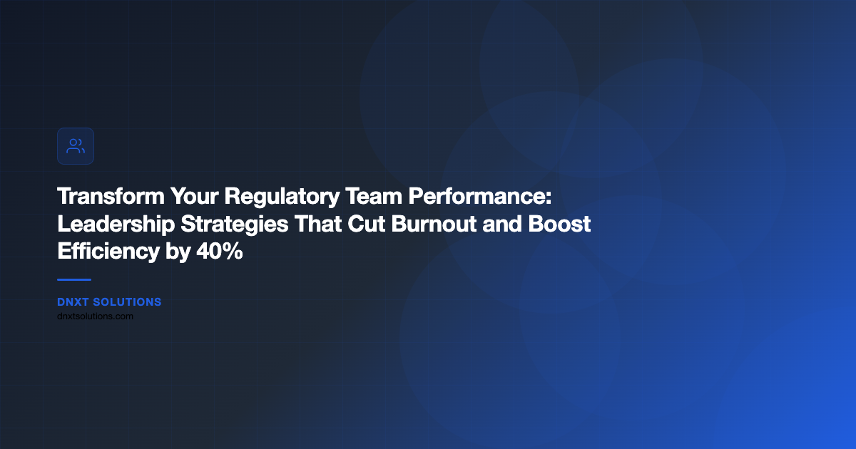 Transform Your Regulatory Team Performance: Leadership Strategies That Cut Burnout and Boost Efficiency by 40%